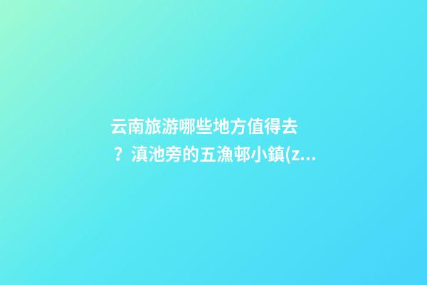 云南旅游哪些地方值得去？滇池旁的五漁邨小鎮(zhèn)一定不能錯(cuò)過(guò)